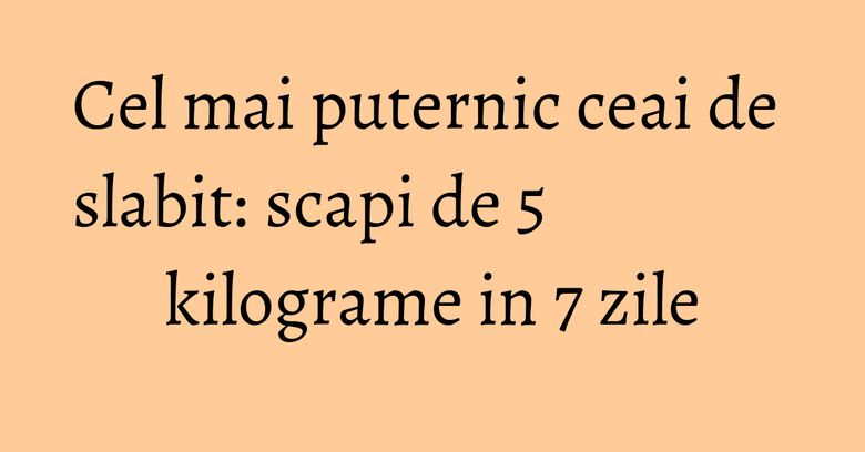 Cel mai puternic ceai de slabit: scapi de 5 kilograme in 7 zile Cel mai puternic ceai de slabit: scapi de 5 kilograme in 7 zile