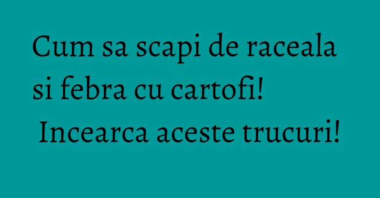 Cum sa scapi de raceala si febra cu cartofi! Incearca aceste trucuri!