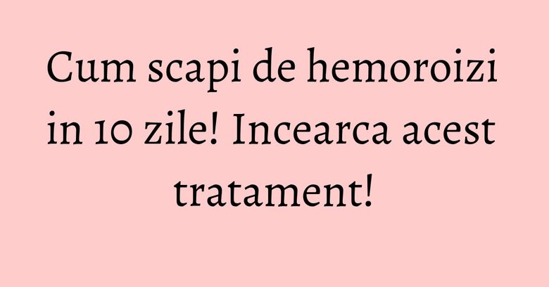 Cum scapi de hemoroizi in 10 zile! Incearca acest tratament!