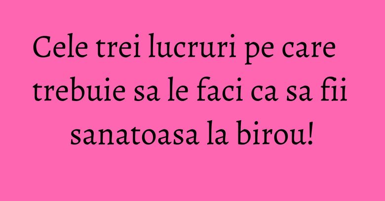 Cele trei lucruri pe care trebuie sa le faci ca sa fii sanatoasa la birou!
