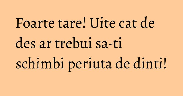 Foarte tare! Uite cat de des ar trebui sa-ti schimbi periuta de dinti!