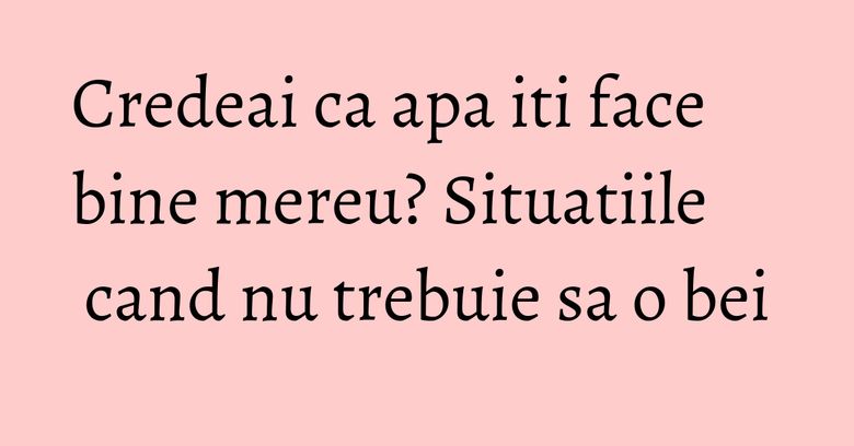 Credeai ca apa iti face bine mereu? Situatiile cand nu trebuie sa o bei Credeai ca apa iti face bine mereu? Situatiile cand nu trebuie sa o bei
