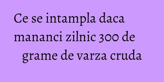 Ce se intampla daca mananci zilnic 300 de grame de varza cruda