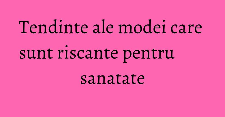 Tendinte ale modei care sunt riscante pentru sanatate Tendinte ale modei care sunt riscante pentru sanatate