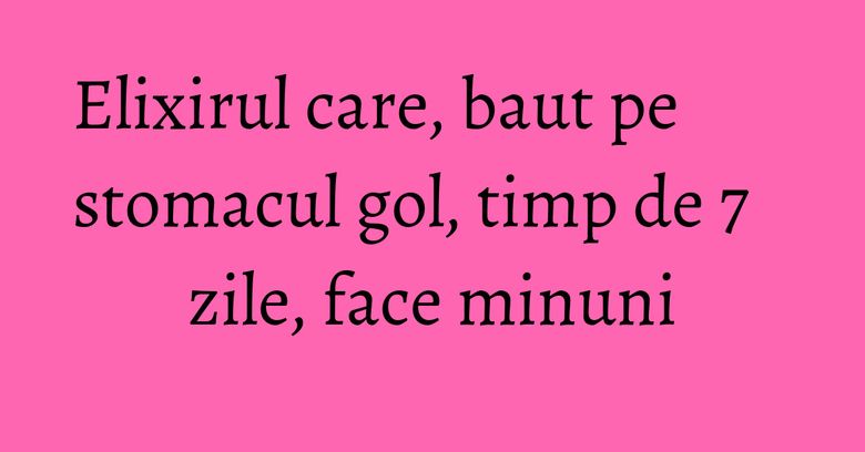 Elixirul care, baut pe stomacul gol, timp de 7 zile, face minuni