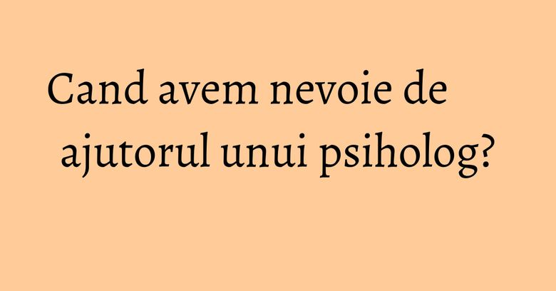 Cand avem nevoie de ajutorul unui psiholog? Cand avem nevoie de ajutorul unui psiholog?