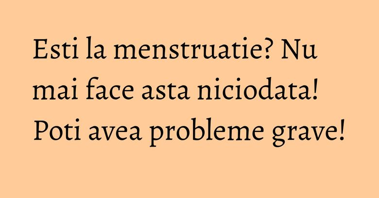 Esti la menstruatie? Nu mai face asta niciodata! Poti avea probleme grave!