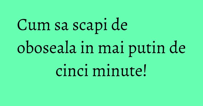 Cum sa scapi de oboseala in mai putin de cinci minute!