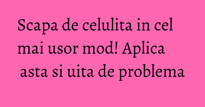 Scapa de celulita in cel mai usor mod! Aplica asta si uita de problema