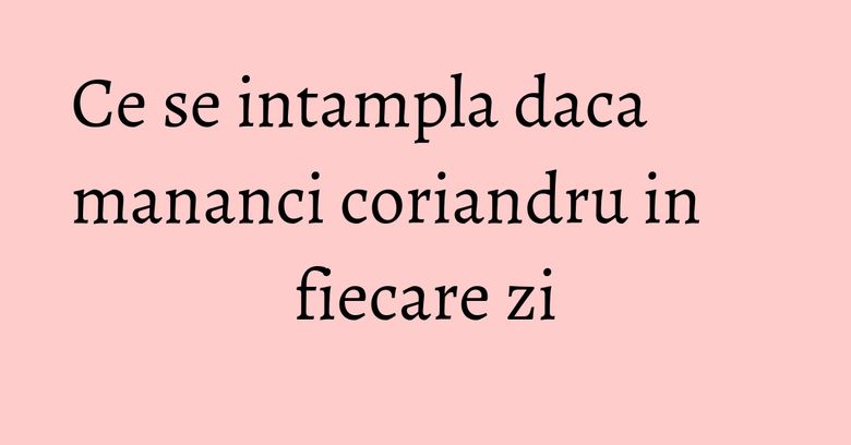 Ce se intampla daca mananci coriandru in fiecare zi Ce se intampla daca mananci coriandru in fiecare zi