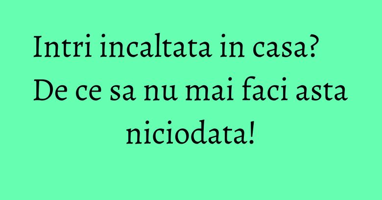 Intri incaltata in casa? De ce sa nu mai faci asta niciodata! Intri incaltata in casa? De ce sa nu mai faci asta niciodata!