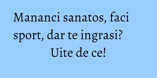 Mananci sanatos, faci sport, dar te ingrasi? Uite de ce!