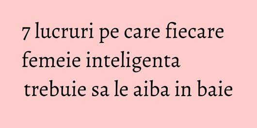 7 lucruri pe care fiecare femeie inteligenta trebuie sa le aiba in baie