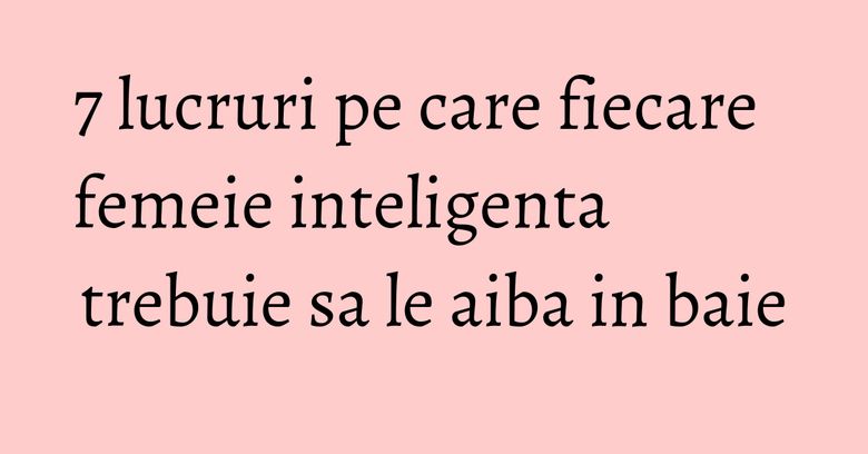 7 lucruri pe care fiecare femeie inteligenta trebuie sa le aiba in baie 7 lucruri pe care fiecare femeie inteligenta trebuie sa le aiba in baie