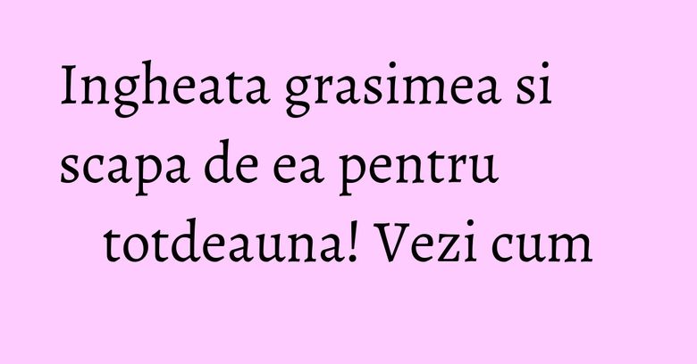 Ingheata grasimea si scapa de ea pentru totdeauna! Vezi cum