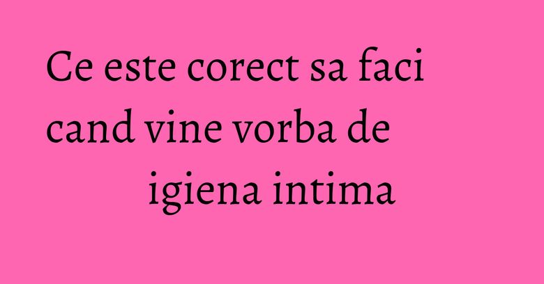 Ce este corect sa faci cand vine vorba de igiena intima