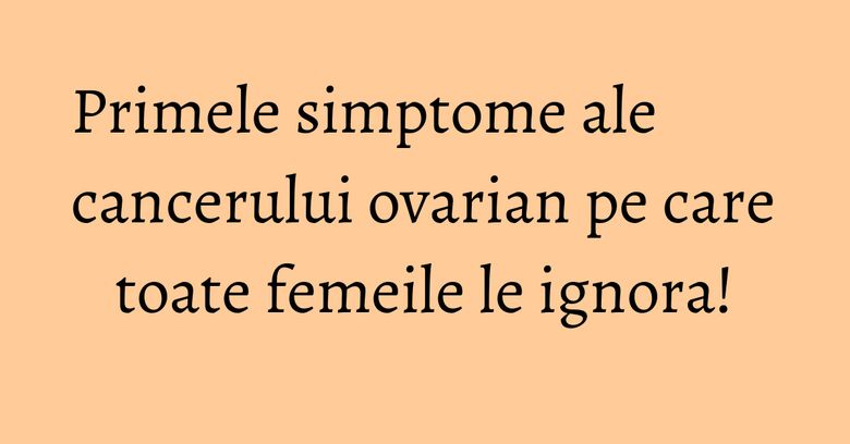 Primele simptome ale cancerului ovarian pe care toate femeile le ignora!