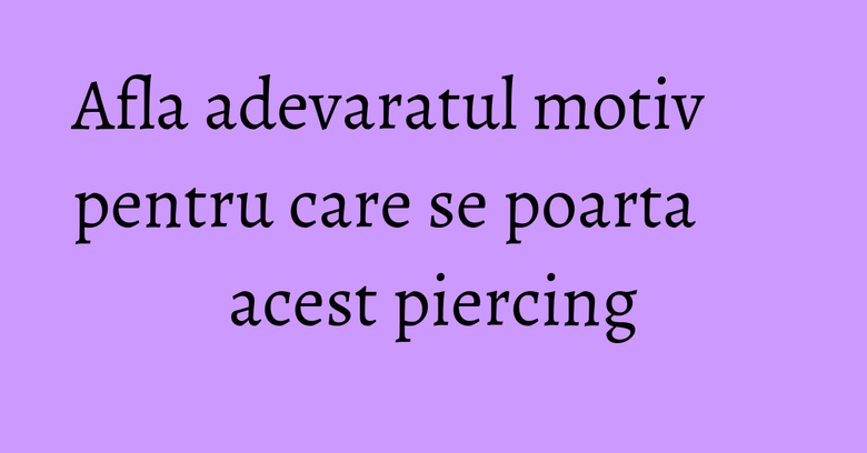 Afla adevaratul motiv pentru care se poarta acest piercing