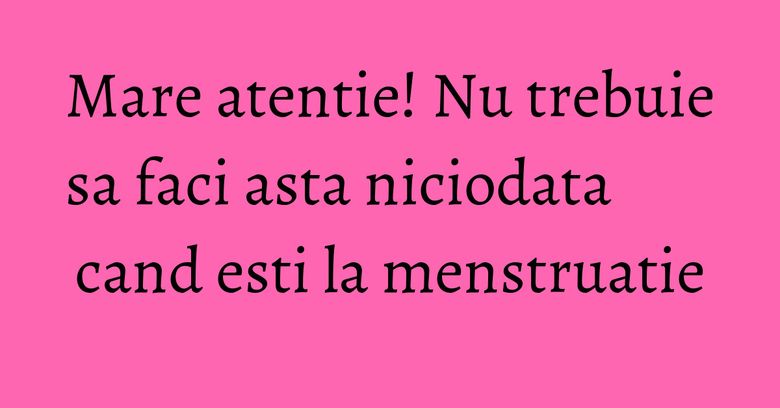 Mare atentie! Nu trebuie sa faci asta niciodata cand esti la menstruatie