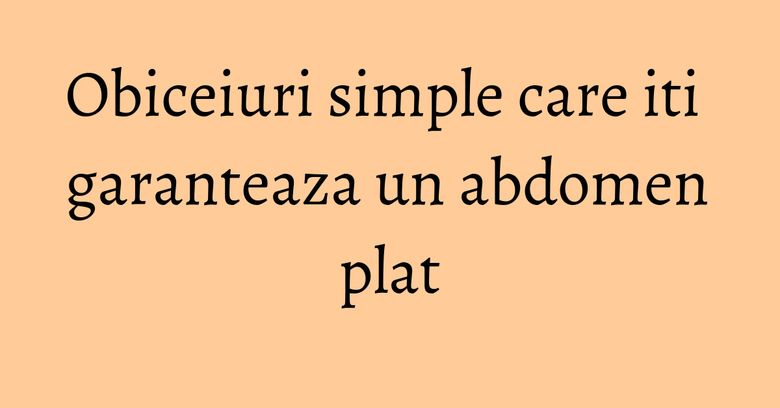 Obiceiuri simple care iti garanteaza un abdomen plat