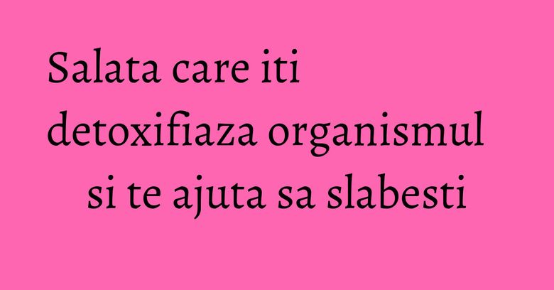 Salata care iti detoxifiaza organismul si te ajuta sa slabesti Salata care iti detoxifiaza organismul si te ajuta sa slabesti