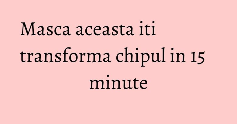 Masca aceasta iti transforma chipul in 15 minute
