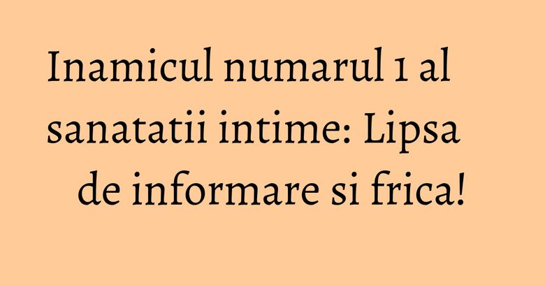 Inamicul numarul 1 al sanatatii intime: Lipsa de informare si frica! Inamicul numarul 1 al sanatatii intime: Lipsa de informare si frica!