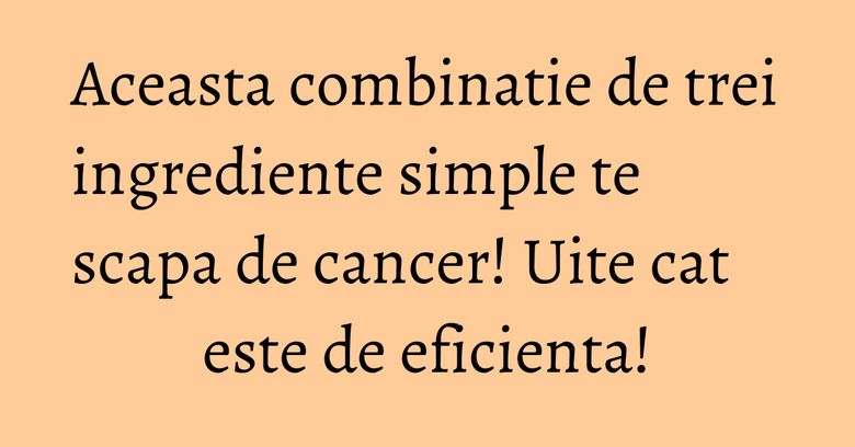 Aceasta combinatie de trei ingrediente simple te scapa de cancer! Uite cat este de eficienta!