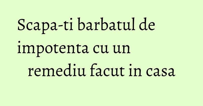 Scapa-ti barbatul de impotenta cu un remediu facut in casa