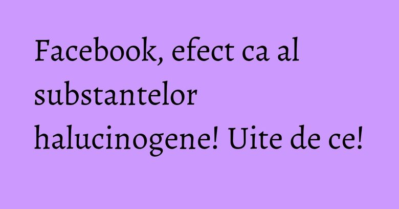 Facebook, efect ca al substantelor halucinogene! Uite de ce! Facebook, efect ca al substantelor halucinogene! Uite de ce!