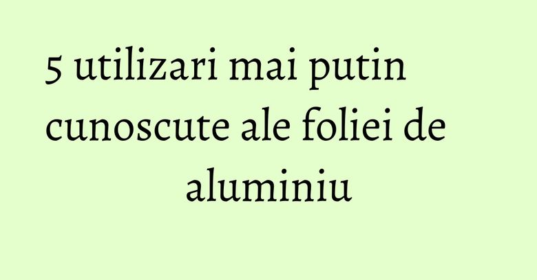 5 utilizari mai putin cunoscute ale foliei de aluminiu