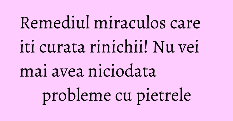 Remediul miraculos care iti curata rinichii! Nu vei mai avea niciodata probleme cu pietrele
