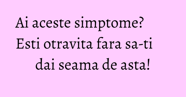 Ai aceste simptome? Esti otravita fara sa-ti dai seama de asta! Ai aceste simptome? Esti otravita fara sa-ti dai seama de asta!