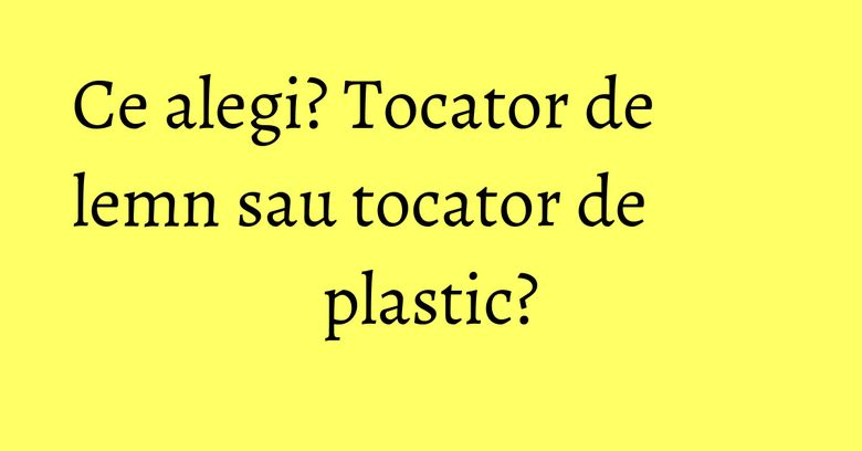Ce alegi? Tocator de lemn sau tocator de plastic?
