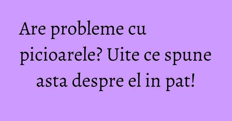Are probleme cu picioarele? Uite ce spune asta despre el in pat! Are probleme cu picioarele? Uite ce spune asta despre el in pat!