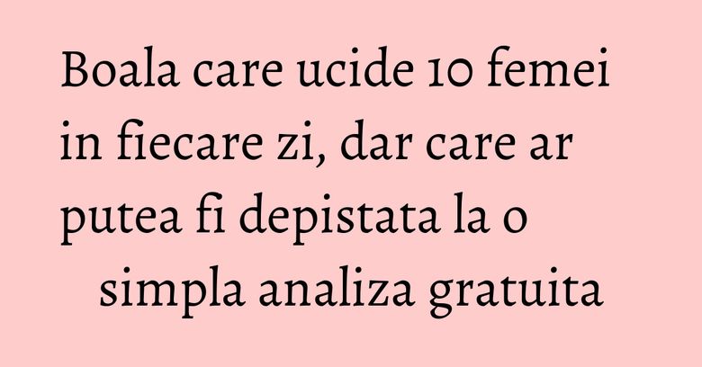 Boala care ucide 10 femei in fiecare zi, dar care ar putea fi depistata la o simpla analiza gratuita