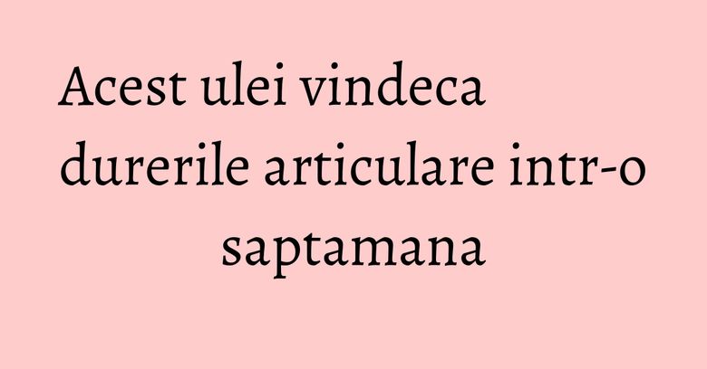 Acest ulei vindeca durerile articulare intr-o saptamana