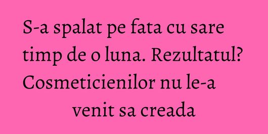 S-a spalat pe fata cu sare timp de o luna. Rezultatul? Cosmeticienilor nu le-a venit sa creada