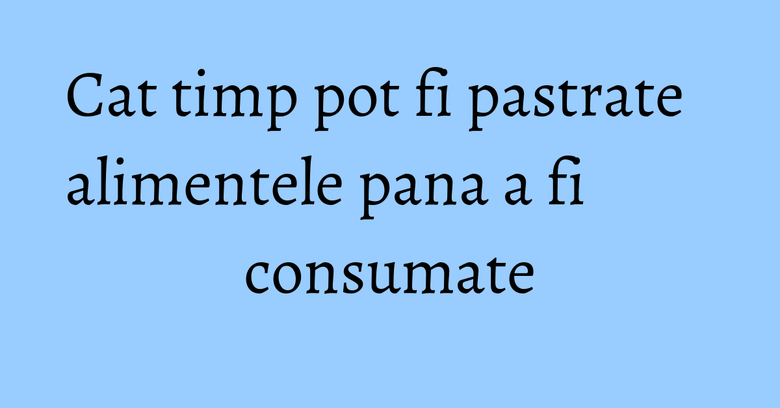 Cat timp pot fi pastrate alimentele pana a fi consumate Cat timp pot fi pastrate alimentele pana a fi consumate