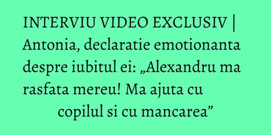 INTERVIU VIDEO EXCLUSIV | Antonia, declaratie emotionanta despre iubitul ei: „Alexandru ma rasfata mereu! Ma ajuta cu copilul si cu mancarea”