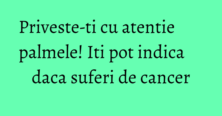 Priveste-ti cu atentie palmele! Iti pot indica daca suferi de cancer