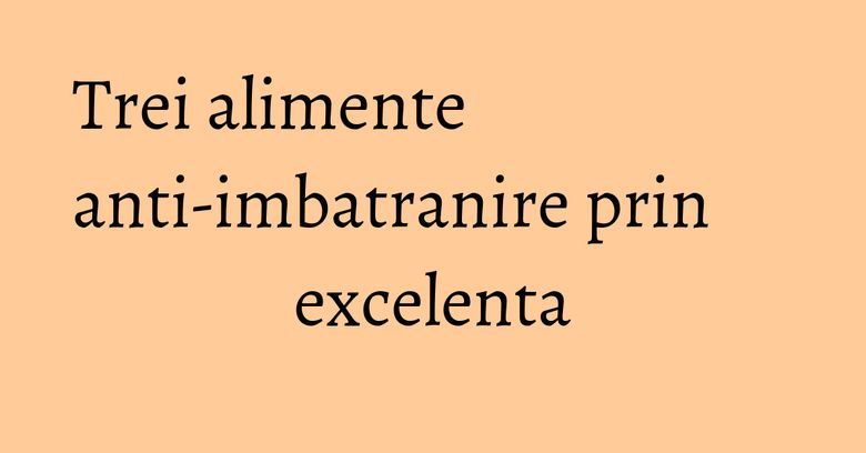 Trei alimente anti-imbatranire prin excelenta Trei alimente anti-imbatranire prin excelenta
