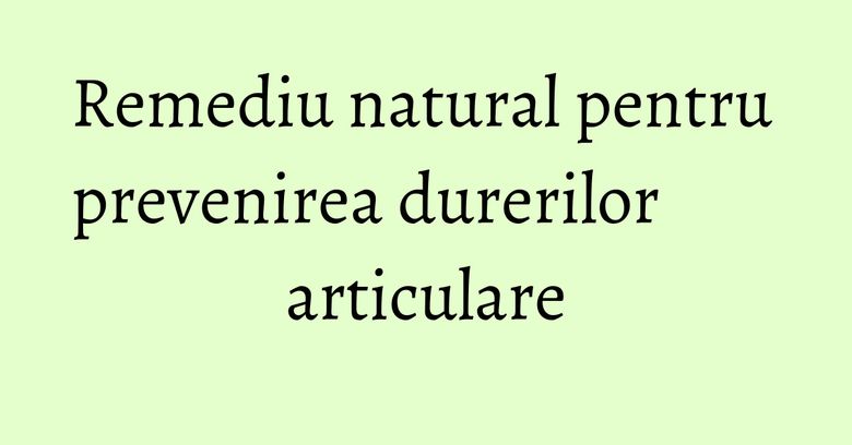 Remediu natural pentru prevenirea durerilor articulare