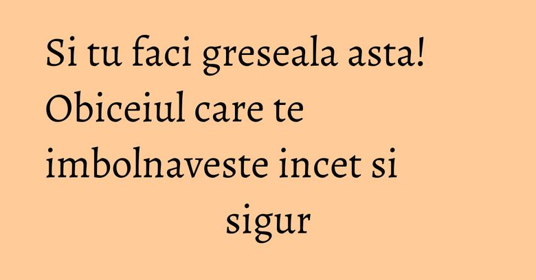 Si tu faci greseala asta! Obiceiul care te imbolnaveste incet si sigur