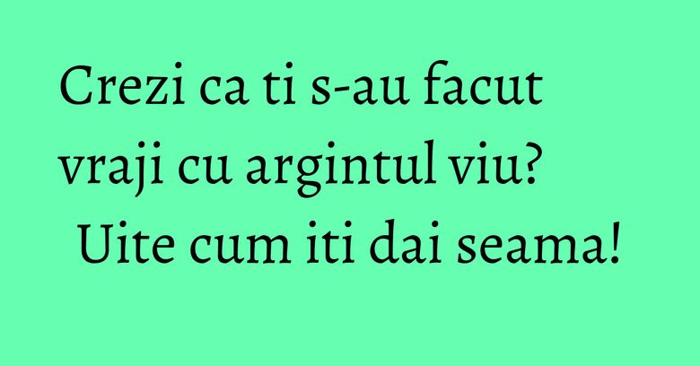 Crezi ca ti s-au facut vraji cu argintul viu? Uite cum iti dai seama!