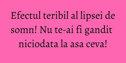 Efectul teribil al lipsei de somn! Nu te-ai fi gandit niciodata la asa ceva!