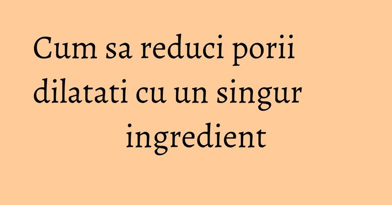 Cum sa reduci porii dilatati cu un singur ingredient