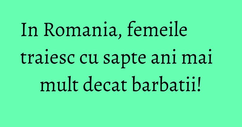 In Romania, femeile traiesc cu sapte ani mai mult decat barbatii! In Romania, femeile traiesc cu sapte ani mai mult decat barbatii!