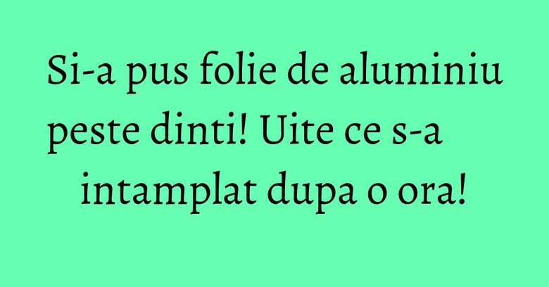 Si-a pus folie de aluminiu peste dinti! Uite ce s-a intamplat dupa o ora!