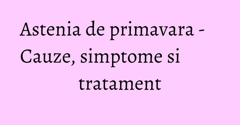 Astenia de primavara - Cauze, simptome si tratament Astenia de primavara - Cauze, simptome si tratament